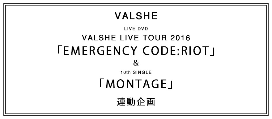 LIVE DVD VALSHE LIVE TOUR 2016「EMERGENCY CODE:RIOT」＆ 10th SG「MONTAGE」連動特典